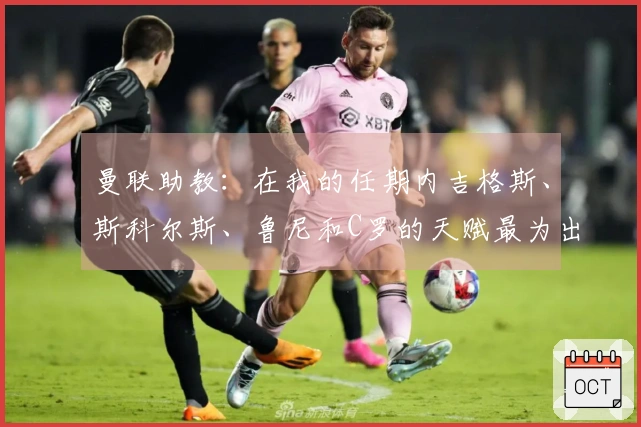曼联助教：在我的任期内吉格斯、斯科尔斯、鲁尼和C罗的天赋最为出色