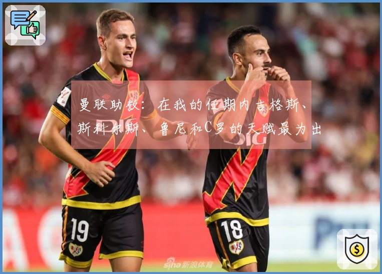 曼联助教：在我的任期内吉格斯、斯科尔斯、鲁尼和C罗的天赋最为出色