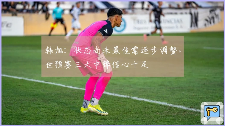 韩旭：状态尚未最佳需逐步调整，世预赛三大中锋信心十足