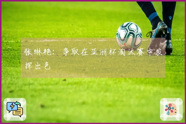 张琳艳：争取在亚洲杯淘汰赛中发挥出色