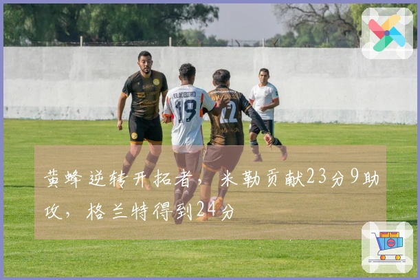 黄蜂逆转开拓者，米勒贡献23分9助攻，格兰特得到24分