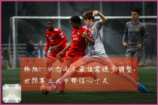 韩旭：状态尚未最佳需逐步调整，世预赛三大中锋信心十足