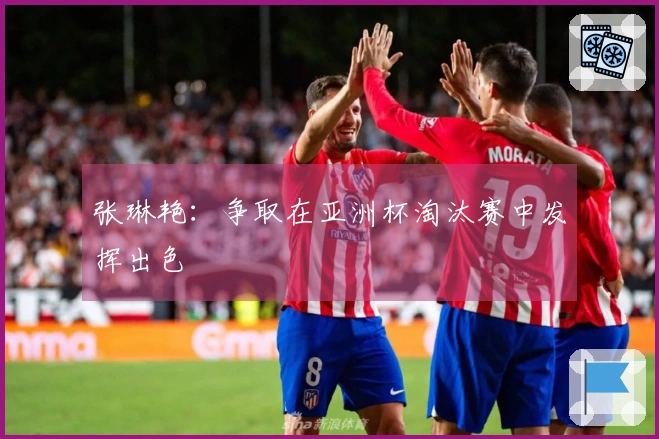 张琳艳：争取在亚洲杯淘汰赛中发挥出色