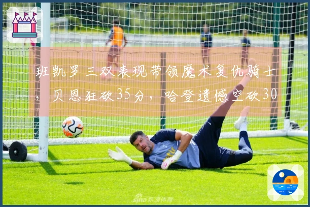 班凯罗三双表现带领魔术复仇骑士，贝恩狂砍35分，哈登遗憾空砍30+6+8