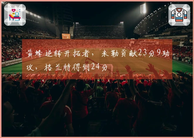 黄蜂逆转开拓者，米勒贡献23分9助攻，格兰特得到24分