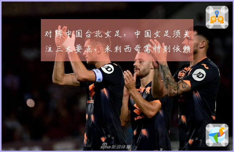 对阵中国台北女足，中国女足须关注三大要点，米利西奇需特别依赖一名球员