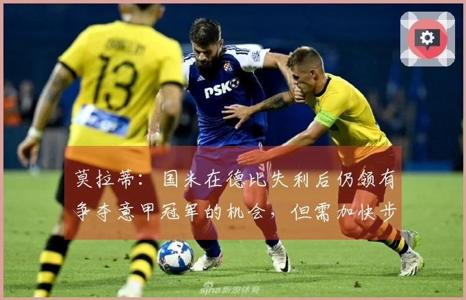 莫拉蒂：国米在德比失利后仍领有争夺意甲冠军的机会，但需加快步伐
