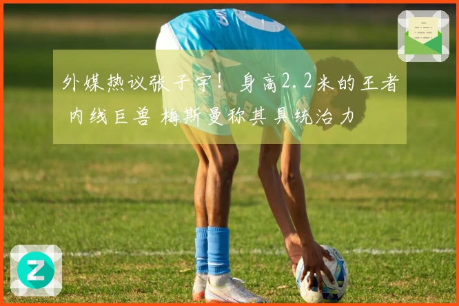 外媒热议张子宇！身高2.2米的王者 内线巨兽 梅斯曼称其具统治力
