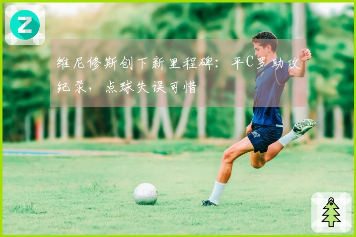 维尼修斯创下新里程碑：平C罗助攻纪录，点球失误可惜
