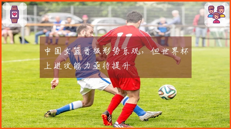 中国女篮晋级形势乐观，但世界杯上进攻能力亟待提升