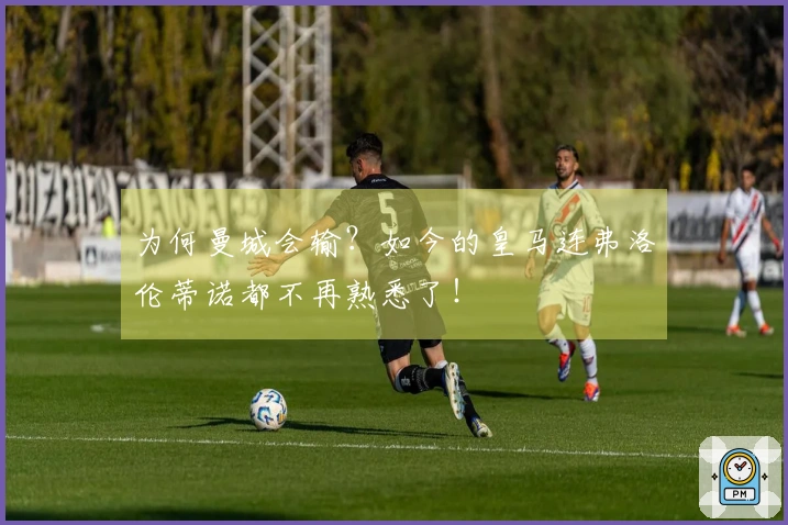 为何曼城会输？如今的皇马连弗洛伦蒂诺都不再熟悉了！