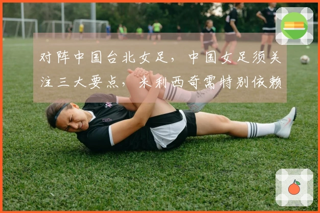 对阵中国台北女足，中国女足须关注三大要点，米利西奇需特别依赖一名球员